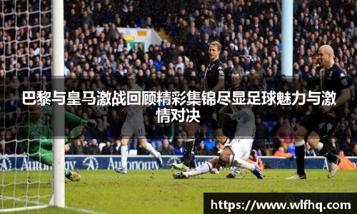 巴黎与皇马激战回顾精彩集锦尽显足球魅力与激情对决
